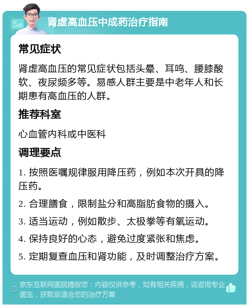 肾虚高血压中成药治疗指南 常见症状 肾虚高血压的常见症状包括头晕、耳鸣、腰膝酸软、夜尿频多等。易感人群主要是中老年人和长期患有高血压的人群。 推荐科室 心血管内科或中医科 调理要点 1. 按照医嘱规律服用降压药，例如本次开具的降压药。 2. 合理膳食，限制盐分和高脂肪食物的摄入。 3. 适当运动，例如散步、太极拳等有氧运动。 4. 保持良好的心态，避免过度紧张和焦虑。 5. 定期复查血压和肾功能，及时调整治疗方案。