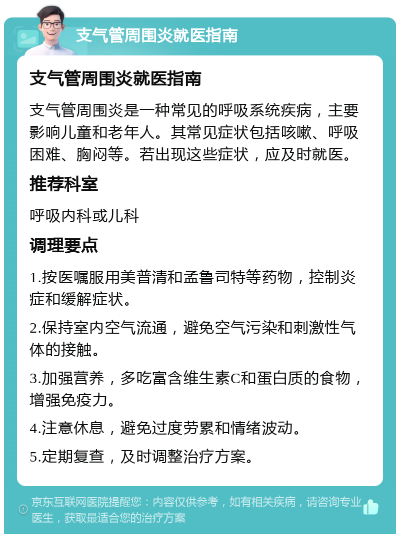 支气管周围炎就医指南 支气管周围炎就医指南 支气管周围炎是一种常见的呼吸系统疾病，主要影响儿童和老年人。其常见症状包括咳嗽、呼吸困难、胸闷等。若出现这些症状，应及时就医。 推荐科室 呼吸内科或儿科 调理要点 1.按医嘱服用美普清和孟鲁司特等药物，控制炎症和缓解症状。 2.保持室内空气流通，避免空气污染和刺激性气体的接触。 3.加强营养，多吃富含维生素C和蛋白质的食物，增强免疫力。 4.注意休息，避免过度劳累和情绪波动。 5.定期复查，及时调整治疗方案。