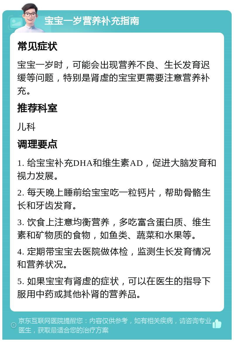 宝宝一岁营养补充指南 常见症状 宝宝一岁时，可能会出现营养不良、生长发育迟缓等问题，特别是肾虚的宝宝更需要注意营养补充。 推荐科室 儿科 调理要点 1. 给宝宝补充DHA和维生素AD，促进大脑发育和视力发展。 2. 每天晚上睡前给宝宝吃一粒钙片，帮助骨骼生长和牙齿发育。 3. 饮食上注意均衡营养，多吃富含蛋白质、维生素和矿物质的食物，如鱼类、蔬菜和水果等。 4. 定期带宝宝去医院做体检，监测生长发育情况和营养状况。 5. 如果宝宝有肾虚的症状，可以在医生的指导下服用中药或其他补肾的营养品。