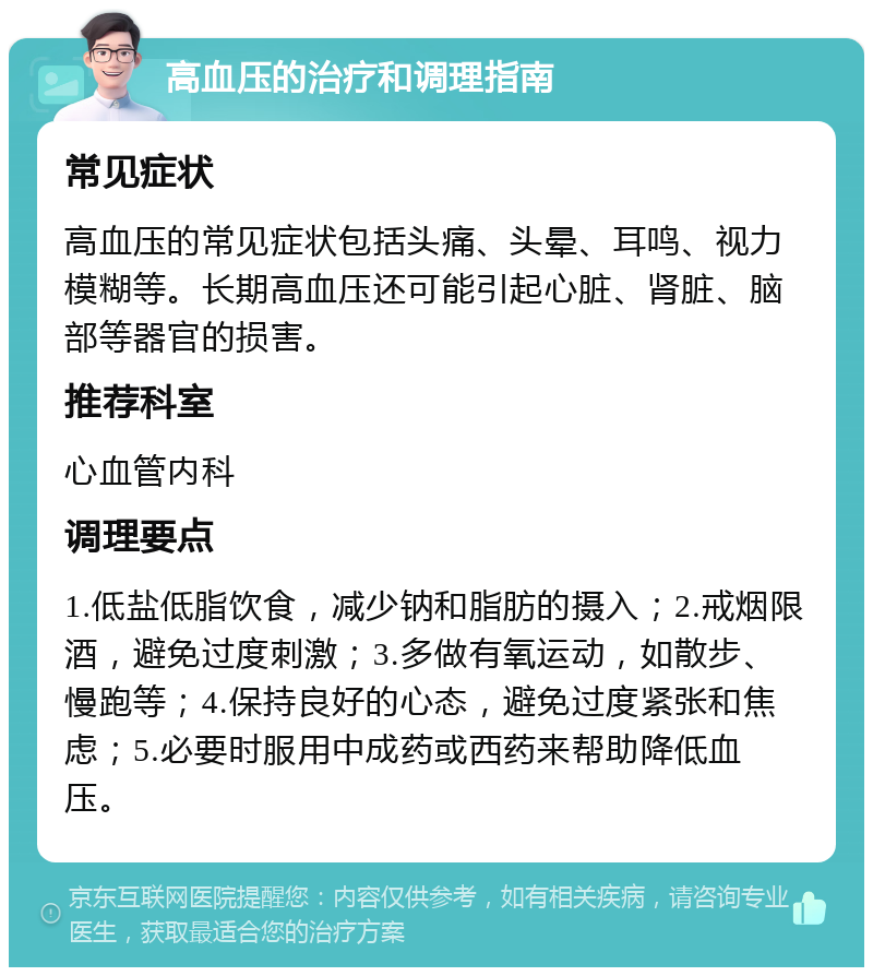 高血压的治疗和调理指南 常见症状 高血压的常见症状包括头痛、头晕、耳鸣、视力模糊等。长期高血压还可能引起心脏、肾脏、脑部等器官的损害。 推荐科室 心血管内科 调理要点 1.低盐低脂饮食，减少钠和脂肪的摄入；2.戒烟限酒，避免过度刺激；3.多做有氧运动，如散步、慢跑等；4.保持良好的心态，避免过度紧张和焦虑；5.必要时服用中成药或西药来帮助降低血压。