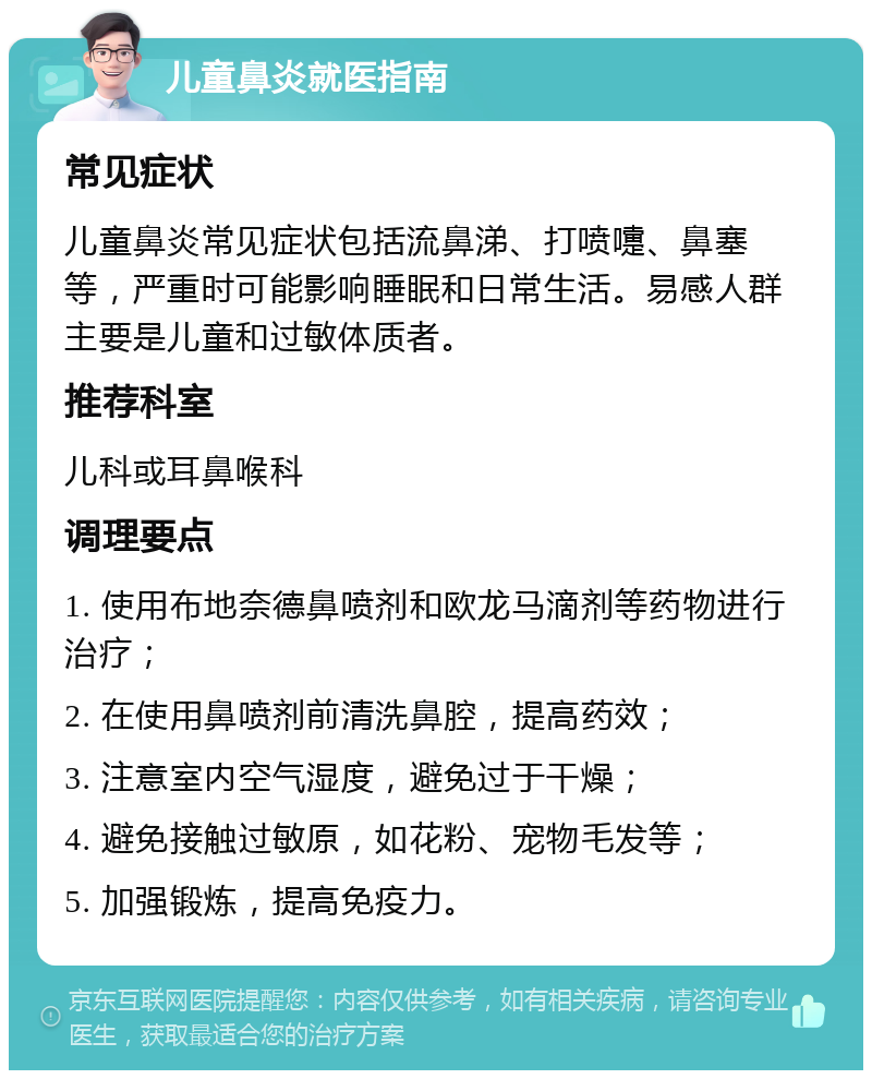 儿童鼻炎就医指南 常见症状 儿童鼻炎常见症状包括流鼻涕、打喷嚏、鼻塞等，严重时可能影响睡眠和日常生活。易感人群主要是儿童和过敏体质者。 推荐科室 儿科或耳鼻喉科 调理要点 1. 使用布地奈德鼻喷剂和欧龙马滴剂等药物进行治疗； 2. 在使用鼻喷剂前清洗鼻腔，提高药效； 3. 注意室内空气湿度，避免过于干燥； 4. 避免接触过敏原，如花粉、宠物毛发等； 5. 加强锻炼，提高免疫力。