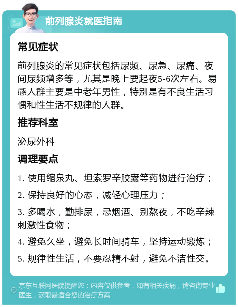 前列腺炎就医指南 常见症状 前列腺炎的常见症状包括尿频、尿急、尿痛、夜间尿频增多等，尤其是晚上要起夜5-6次左右。易感人群主要是中老年男性，特别是有不良生活习惯和性生活不规律的人群。 推荐科室 泌尿外科 调理要点 1. 使用缩泉丸、坦索罗辛胶囊等药物进行治疗； 2. 保持良好的心态，减轻心理压力； 3. 多喝水，勤排尿，忌烟酒、别熬夜，不吃辛辣刺激性食物； 4. 避免久坐，避免长时间骑车，坚持运动锻炼； 5. 规律性生活，不要忍精不射，避免不洁性交。