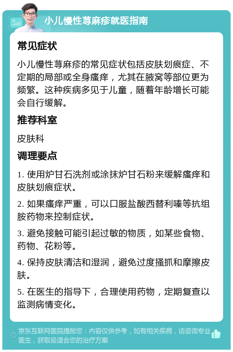 小儿慢性荨麻疹就医指南 常见症状 小儿慢性荨麻疹的常见症状包括皮肤划痕症、不定期的局部或全身瘙痒，尤其在腋窝等部位更为频繁。这种疾病多见于儿童，随着年龄增长可能会自行缓解。 推荐科室 皮肤科 调理要点 1. 使用炉甘石洗剂或涂抹炉甘石粉来缓解瘙痒和皮肤划痕症状。 2. 如果瘙痒严重，可以口服盐酸西替利嗪等抗组胺药物来控制症状。 3. 避免接触可能引起过敏的物质，如某些食物、药物、花粉等。 4. 保持皮肤清洁和湿润，避免过度搔抓和摩擦皮肤。 5. 在医生的指导下，合理使用药物，定期复查以监测病情变化。