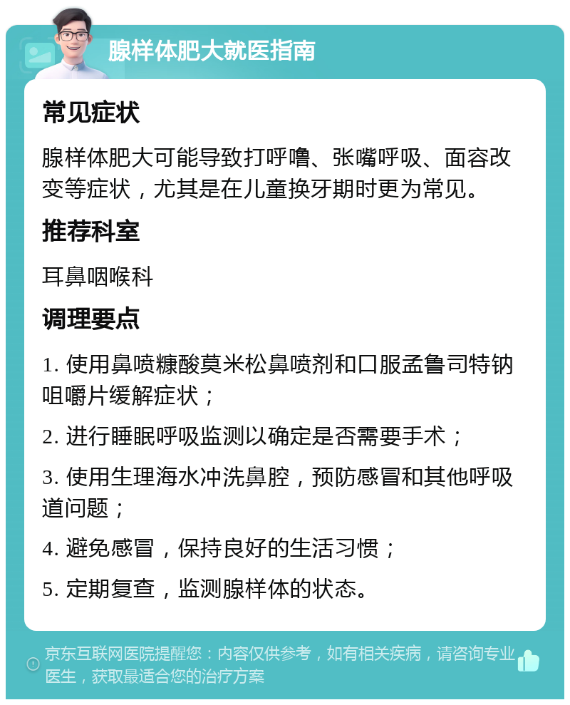 腺样体肥大就医指南 常见症状 腺样体肥大可能导致打呼噜、张嘴呼吸、面容改变等症状，尤其是在儿童换牙期时更为常见。 推荐科室 耳鼻咽喉科 调理要点 1. 使用鼻喷糠酸莫米松鼻喷剂和口服孟鲁司特钠咀嚼片缓解症状； 2. 进行睡眠呼吸监测以确定是否需要手术； 3. 使用生理海水冲洗鼻腔，预防感冒和其他呼吸道问题； 4. 避免感冒，保持良好的生活习惯； 5. 定期复查，监测腺样体的状态。