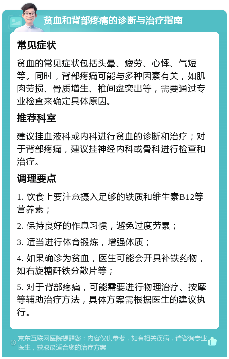 贫血和背部疼痛的诊断与治疗指南 常见症状 贫血的常见症状包括头晕、疲劳、心悸、气短等。同时，背部疼痛可能与多种因素有关，如肌肉劳损、骨质增生、椎间盘突出等，需要通过专业检查来确定具体原因。 推荐科室 建议挂血液科或内科进行贫血的诊断和治疗；对于背部疼痛，建议挂神经内科或骨科进行检查和治疗。 调理要点 1. 饮食上要注意摄入足够的铁质和维生素B12等营养素； 2. 保持良好的作息习惯，避免过度劳累； 3. 适当进行体育锻炼，增强体质； 4. 如果确诊为贫血，医生可能会开具补铁药物，如右旋糖酐铁分散片等； 5. 对于背部疼痛，可能需要进行物理治疗、按摩等辅助治疗方法，具体方案需根据医生的建议执行。