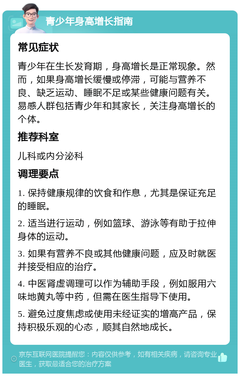 青少年身高增长指南 常见症状 青少年在生长发育期，身高增长是正常现象。然而，如果身高增长缓慢或停滞，可能与营养不良、缺乏运动、睡眠不足或某些健康问题有关。易感人群包括青少年和其家长，关注身高增长的个体。 推荐科室 儿科或内分泌科 调理要点 1. 保持健康规律的饮食和作息，尤其是保证充足的睡眠。 2. 适当进行运动，例如篮球、游泳等有助于拉伸身体的运动。 3. 如果有营养不良或其他健康问题，应及时就医并接受相应的治疗。 4. 中医肾虚调理可以作为辅助手段，例如服用六味地黄丸等中药，但需在医生指导下使用。 5. 避免过度焦虑或使用未经证实的增高产品，保持积极乐观的心态，顺其自然地成长。