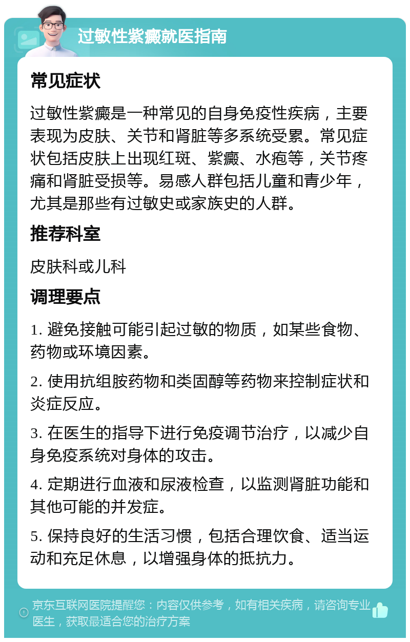 过敏性紫癜就医指南 常见症状 过敏性紫癜是一种常见的自身免疫性疾病，主要表现为皮肤、关节和肾脏等多系统受累。常见症状包括皮肤上出现红斑、紫癜、水疱等，关节疼痛和肾脏受损等。易感人群包括儿童和青少年，尤其是那些有过敏史或家族史的人群。 推荐科室 皮肤科或儿科 调理要点 1. 避免接触可能引起过敏的物质，如某些食物、药物或环境因素。 2. 使用抗组胺药物和类固醇等药物来控制症状和炎症反应。 3. 在医生的指导下进行免疫调节治疗，以减少自身免疫系统对身体的攻击。 4. 定期进行血液和尿液检查，以监测肾脏功能和其他可能的并发症。 5. 保持良好的生活习惯，包括合理饮食、适当运动和充足休息，以增强身体的抵抗力。