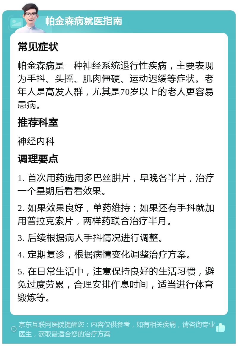 帕金森病就医指南 常见症状 帕金森病是一种神经系统退行性疾病，主要表现为手抖、头摇、肌肉僵硬、运动迟缓等症状。老年人是高发人群，尤其是70岁以上的老人更容易患病。 推荐科室 神经内科 调理要点 1. 首次用药选用多巴丝肼片，早晚各半片，治疗一个星期后看看效果。 2. 如果效果良好，单药维持；如果还有手抖就加用普拉克索片，两样药联合治疗半月。 3. 后续根据病人手抖情况进行调整。 4. 定期复诊，根据病情变化调整治疗方案。 5. 在日常生活中，注意保持良好的生活习惯，避免过度劳累，合理安排作息时间，适当进行体育锻炼等。