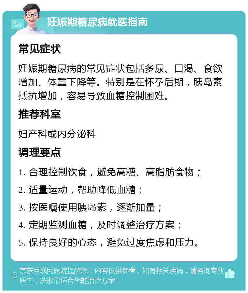 妊娠期糖尿病就医指南 常见症状 妊娠期糖尿病的常见症状包括多尿、口渴、食欲增加、体重下降等。特别是在怀孕后期，胰岛素抵抗增加，容易导致血糖控制困难。 推荐科室 妇产科或内分泌科 调理要点 1. 合理控制饮食，避免高糖、高脂肪食物； 2. 适量运动，帮助降低血糖； 3. 按医嘱使用胰岛素，逐渐加量； 4. 定期监测血糖，及时调整治疗方案； 5. 保持良好的心态，避免过度焦虑和压力。