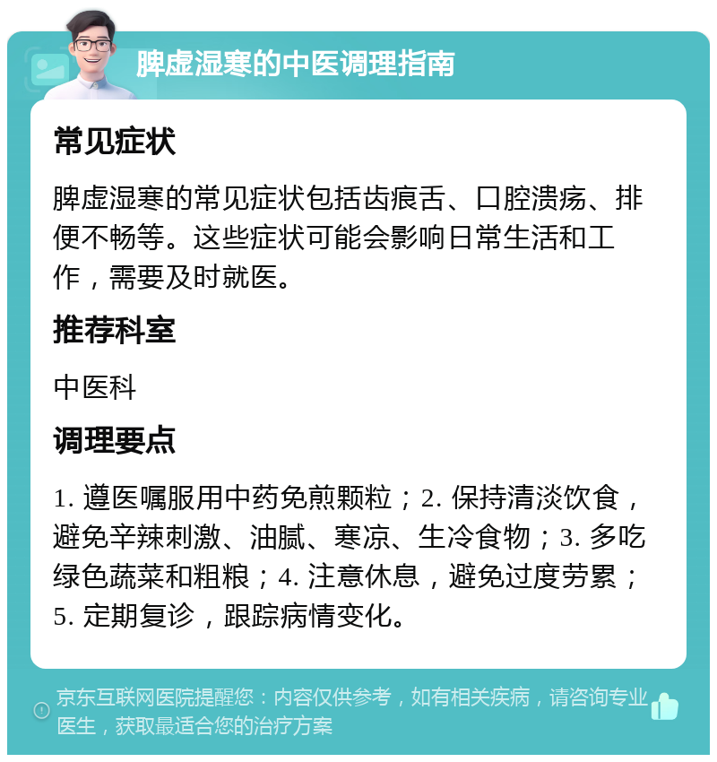 脾虚湿寒的中医调理指南 常见症状 脾虚湿寒的常见症状包括齿痕舌、口腔溃疡、排便不畅等。这些症状可能会影响日常生活和工作，需要及时就医。 推荐科室 中医科 调理要点 1. 遵医嘱服用中药免煎颗粒；2. 保持清淡饮食，避免辛辣刺激、油腻、寒凉、生冷食物；3. 多吃绿色蔬菜和粗粮；4. 注意休息，避免过度劳累；5. 定期复诊，跟踪病情变化。