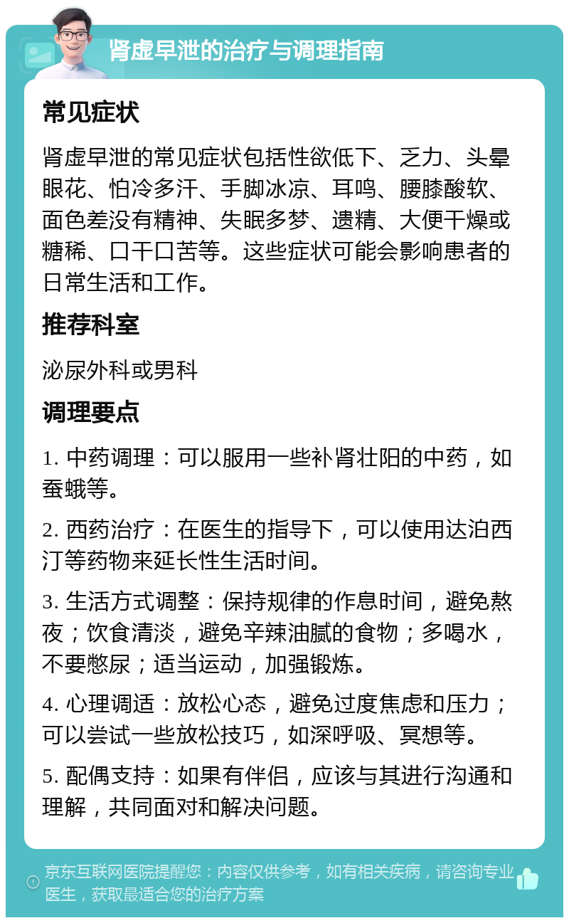 肾虚早泄的治疗与调理指南 常见症状 肾虚早泄的常见症状包括性欲低下、乏力、头晕眼花、怕冷多汗、手脚冰凉、耳鸣、腰膝酸软、面色差没有精神、失眠多梦、遗精、大便干燥或糖稀、口干口苦等。这些症状可能会影响患者的日常生活和工作。 推荐科室 泌尿外科或男科 调理要点 1. 中药调理：可以服用一些补肾壮阳的中药，如蚕蛾等。 2. 西药治疗：在医生的指导下，可以使用达泊西汀等药物来延长性生活时间。 3. 生活方式调整：保持规律的作息时间，避免熬夜；饮食清淡，避免辛辣油腻的食物；多喝水，不要憋尿；适当运动，加强锻炼。 4. 心理调适：放松心态，避免过度焦虑和压力；可以尝试一些放松技巧，如深呼吸、冥想等。 5. 配偶支持：如果有伴侣，应该与其进行沟通和理解，共同面对和解决问题。