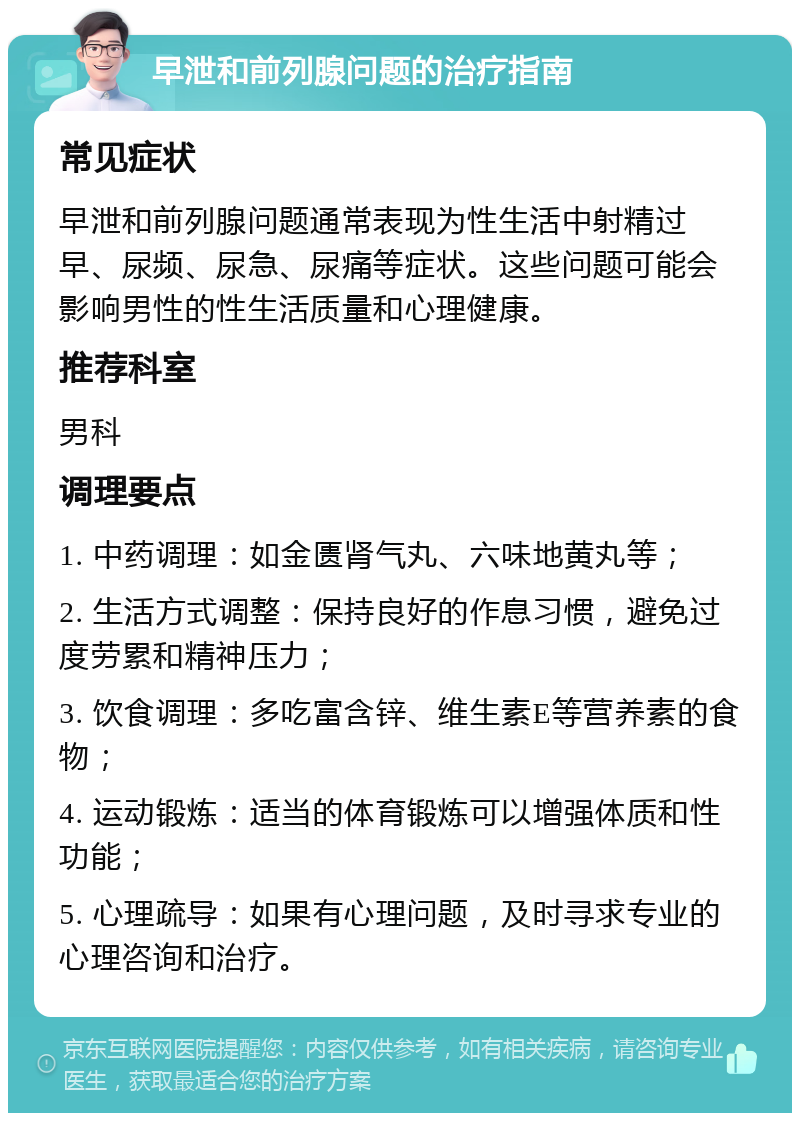 早泄和前列腺问题的治疗指南 常见症状 早泄和前列腺问题通常表现为性生活中射精过早、尿频、尿急、尿痛等症状。这些问题可能会影响男性的性生活质量和心理健康。 推荐科室 男科 调理要点 1. 中药调理：如金匮肾气丸、六味地黄丸等； 2. 生活方式调整：保持良好的作息习惯，避免过度劳累和精神压力； 3. 饮食调理：多吃富含锌、维生素E等营养素的食物； 4. 运动锻炼：适当的体育锻炼可以增强体质和性功能； 5. 心理疏导：如果有心理问题，及时寻求专业的心理咨询和治疗。