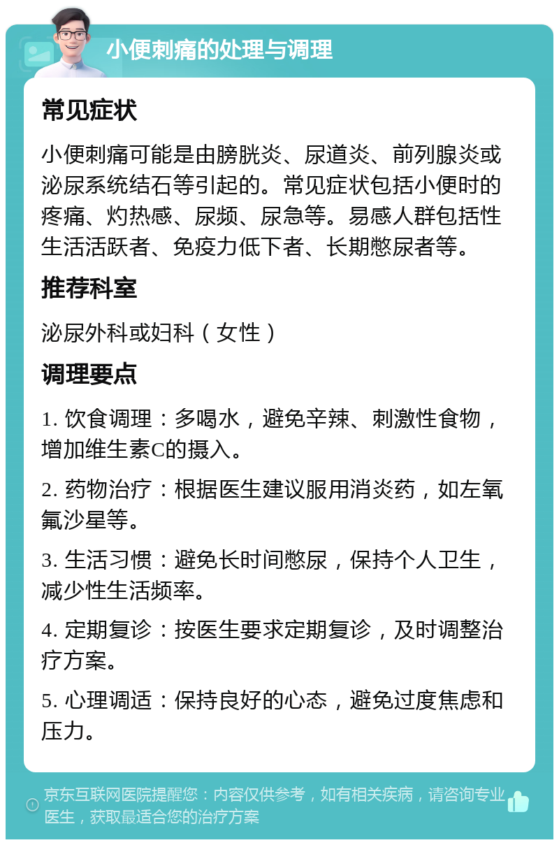 小便刺痛的处理与调理 常见症状 小便刺痛可能是由膀胱炎、尿道炎、前列腺炎或泌尿系统结石等引起的。常见症状包括小便时的疼痛、灼热感、尿频、尿急等。易感人群包括性生活活跃者、免疫力低下者、长期憋尿者等。 推荐科室 泌尿外科或妇科（女性） 调理要点 1. 饮食调理：多喝水，避免辛辣、刺激性食物，增加维生素C的摄入。 2. 药物治疗：根据医生建议服用消炎药，如左氧氟沙星等。 3. 生活习惯：避免长时间憋尿，保持个人卫生，减少性生活频率。 4. 定期复诊：按医生要求定期复诊，及时调整治疗方案。 5. 心理调适：保持良好的心态，避免过度焦虑和压力。