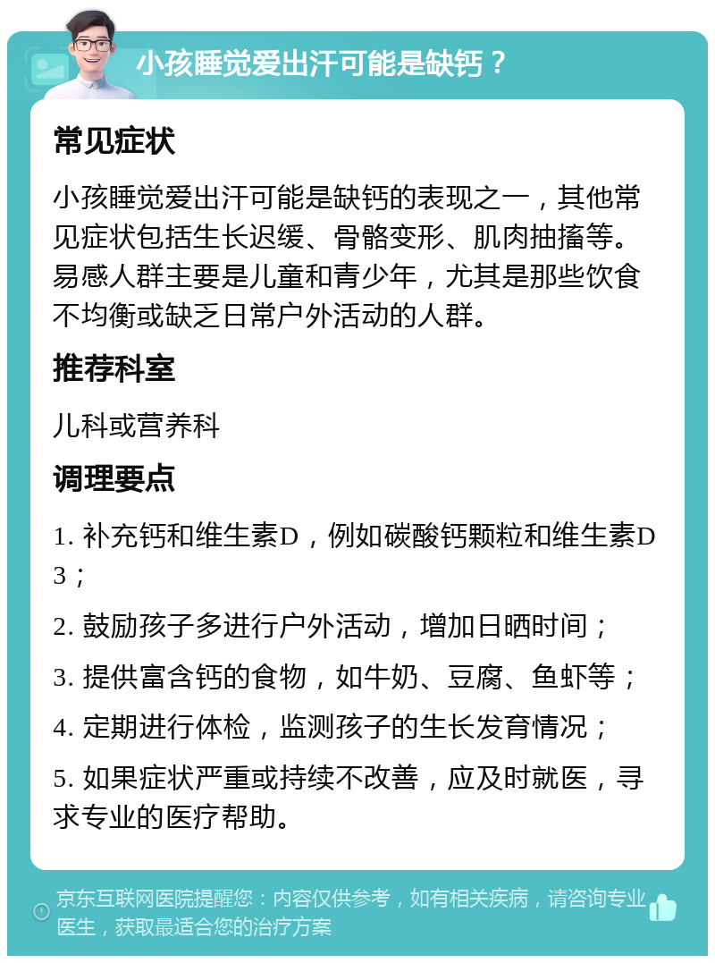 小孩睡觉爱出汗可能是缺钙？ 常见症状 小孩睡觉爱出汗可能是缺钙的表现之一，其他常见症状包括生长迟缓、骨骼变形、肌肉抽搐等。易感人群主要是儿童和青少年，尤其是那些饮食不均衡或缺乏日常户外活动的人群。 推荐科室 儿科或营养科 调理要点 1. 补充钙和维生素D，例如碳酸钙颗粒和维生素D3； 2. 鼓励孩子多进行户外活动，增加日晒时间； 3. 提供富含钙的食物，如牛奶、豆腐、鱼虾等； 4. 定期进行体检，监测孩子的生长发育情况； 5. 如果症状严重或持续不改善，应及时就医，寻求专业的医疗帮助。