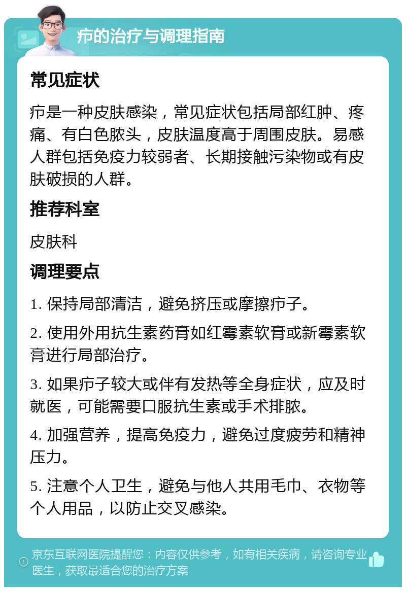 疖的治疗与调理指南 常见症状 疖是一种皮肤感染，常见症状包括局部红肿、疼痛、有白色脓头，皮肤温度高于周围皮肤。易感人群包括免疫力较弱者、长期接触污染物或有皮肤破损的人群。 推荐科室 皮肤科 调理要点 1. 保持局部清洁，避免挤压或摩擦疖子。 2. 使用外用抗生素药膏如红霉素软膏或新霉素软膏进行局部治疗。 3. 如果疖子较大或伴有发热等全身症状，应及时就医，可能需要口服抗生素或手术排脓。 4. 加强营养，提高免疫力，避免过度疲劳和精神压力。 5. 注意个人卫生，避免与他人共用毛巾、衣物等个人用品，以防止交叉感染。