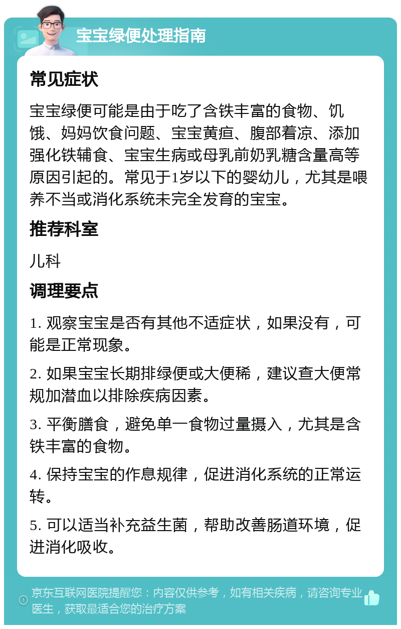 宝宝绿便处理指南 常见症状 宝宝绿便可能是由于吃了含铁丰富的食物、饥饿、妈妈饮食问题、宝宝黄疸、腹部着凉、添加强化铁辅食、宝宝生病或母乳前奶乳糖含量高等原因引起的。常见于1岁以下的婴幼儿，尤其是喂养不当或消化系统未完全发育的宝宝。 推荐科室 儿科 调理要点 1. 观察宝宝是否有其他不适症状，如果没有，可能是正常现象。 2. 如果宝宝长期排绿便或大便稀，建议查大便常规加潜血以排除疾病因素。 3. 平衡膳食，避免单一食物过量摄入，尤其是含铁丰富的食物。 4. 保持宝宝的作息规律，促进消化系统的正常运转。 5. 可以适当补充益生菌，帮助改善肠道环境，促进消化吸收。