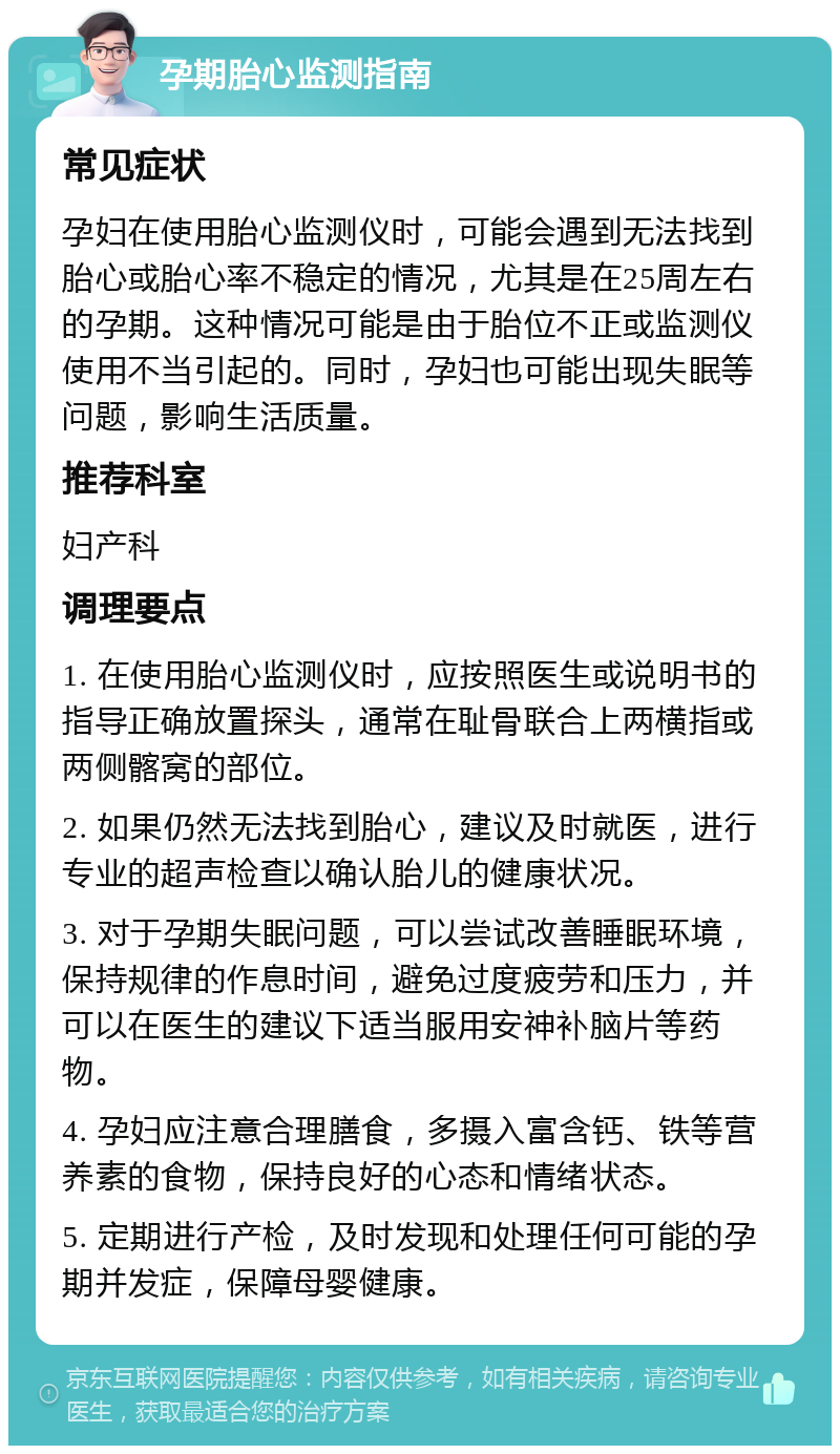 孕期胎心监测指南 常见症状 孕妇在使用胎心监测仪时，可能会遇到无法找到胎心或胎心率不稳定的情况，尤其是在25周左右的孕期。这种情况可能是由于胎位不正或监测仪使用不当引起的。同时，孕妇也可能出现失眠等问题，影响生活质量。 推荐科室 妇产科 调理要点 1. 在使用胎心监测仪时，应按照医生或说明书的指导正确放置探头，通常在耻骨联合上两横指或两侧髂窝的部位。 2. 如果仍然无法找到胎心，建议及时就医，进行专业的超声检查以确认胎儿的健康状况。 3. 对于孕期失眠问题，可以尝试改善睡眠环境，保持规律的作息时间，避免过度疲劳和压力，并可以在医生的建议下适当服用安神补脑片等药物。 4. 孕妇应注意合理膳食，多摄入富含钙、铁等营养素的食物，保持良好的心态和情绪状态。 5. 定期进行产检，及时发现和处理任何可能的孕期并发症，保障母婴健康。