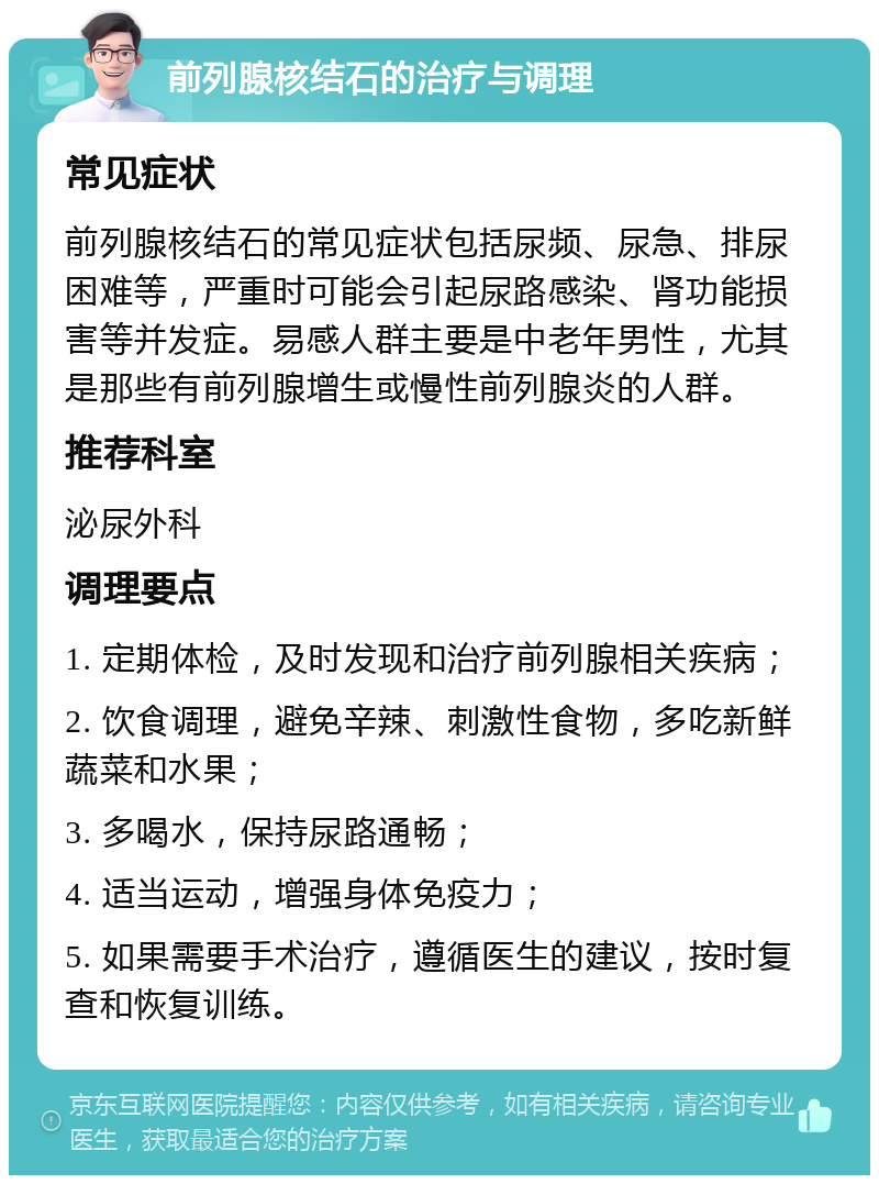 前列腺核结石的治疗与调理 常见症状 前列腺核结石的常见症状包括尿频、尿急、排尿困难等，严重时可能会引起尿路感染、肾功能损害等并发症。易感人群主要是中老年男性，尤其是那些有前列腺增生或慢性前列腺炎的人群。 推荐科室 泌尿外科 调理要点 1. 定期体检，及时发现和治疗前列腺相关疾病； 2. 饮食调理，避免辛辣、刺激性食物，多吃新鲜蔬菜和水果； 3. 多喝水，保持尿路通畅； 4. 适当运动，增强身体免疫力； 5. 如果需要手术治疗，遵循医生的建议，按时复查和恢复训练。