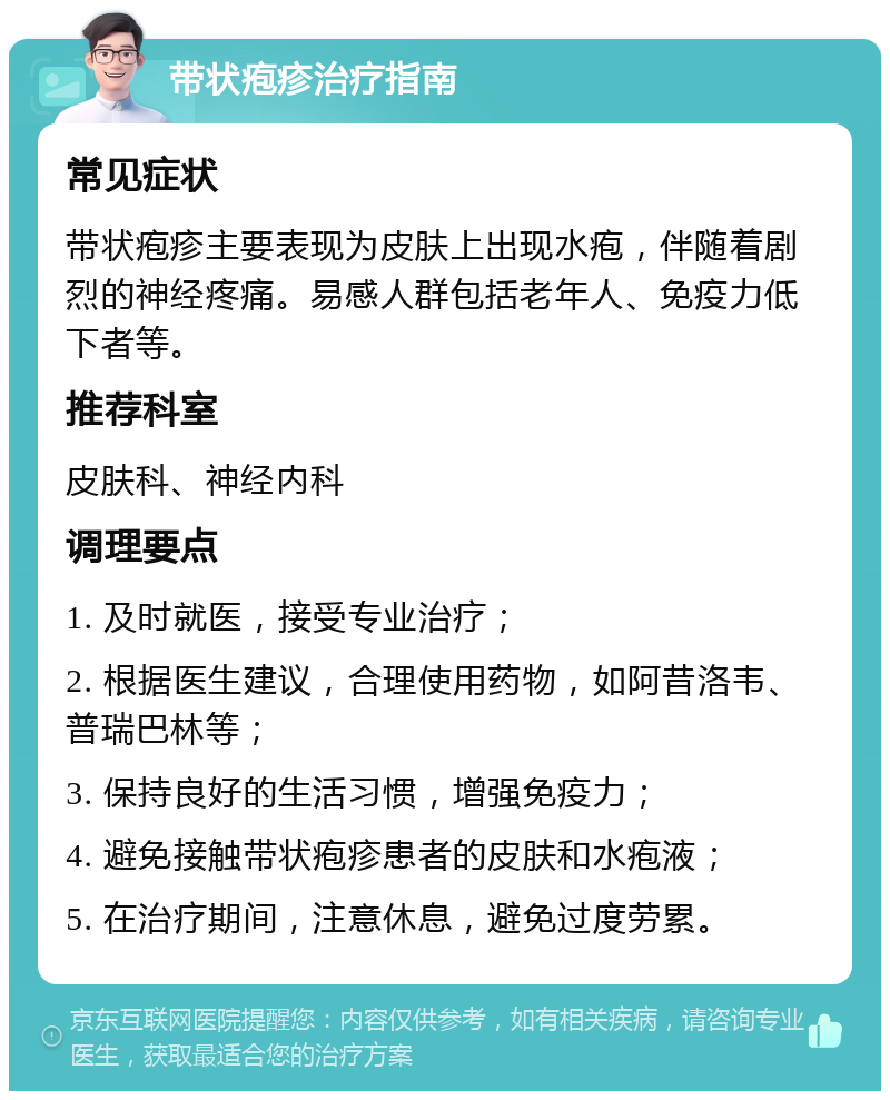 带状疱疹治疗指南 常见症状 带状疱疹主要表现为皮肤上出现水疱，伴随着剧烈的神经疼痛。易感人群包括老年人、免疫力低下者等。 推荐科室 皮肤科、神经内科 调理要点 1. 及时就医，接受专业治疗； 2. 根据医生建议，合理使用药物，如阿昔洛韦、普瑞巴林等； 3. 保持良好的生活习惯，增强免疫力； 4. 避免接触带状疱疹患者的皮肤和水疱液； 5. 在治疗期间，注意休息，避免过度劳累。