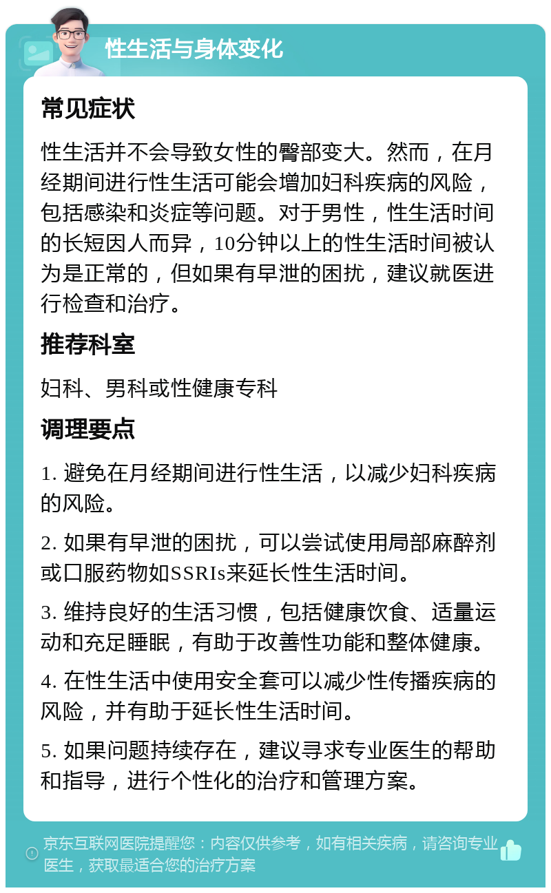 性生活与身体变化 常见症状 性生活并不会导致女性的臀部变大。然而，在月经期间进行性生活可能会增加妇科疾病的风险，包括感染和炎症等问题。对于男性，性生活时间的长短因人而异，10分钟以上的性生活时间被认为是正常的，但如果有早泄的困扰，建议就医进行检查和治疗。 推荐科室 妇科、男科或性健康专科 调理要点 1. 避免在月经期间进行性生活，以减少妇科疾病的风险。 2. 如果有早泄的困扰，可以尝试使用局部麻醉剂或口服药物如SSRIs来延长性生活时间。 3. 维持良好的生活习惯，包括健康饮食、适量运动和充足睡眠，有助于改善性功能和整体健康。 4. 在性生活中使用安全套可以减少性传播疾病的风险，并有助于延长性生活时间。 5. 如果问题持续存在，建议寻求专业医生的帮助和指导，进行个性化的治疗和管理方案。