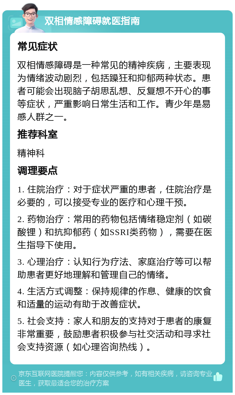 双相情感障碍就医指南 常见症状 双相情感障碍是一种常见的精神疾病，主要表现为情绪波动剧烈，包括躁狂和抑郁两种状态。患者可能会出现脑子胡思乱想、反复想不开心的事等症状，严重影响日常生活和工作。青少年是易感人群之一。 推荐科室 精神科 调理要点 1. 住院治疗：对于症状严重的患者，住院治疗是必要的，可以接受专业的医疗和心理干预。 2. 药物治疗：常用的药物包括情绪稳定剂（如碳酸锂）和抗抑郁药（如SSRI类药物），需要在医生指导下使用。 3. 心理治疗：认知行为疗法、家庭治疗等可以帮助患者更好地理解和管理自己的情绪。 4. 生活方式调整：保持规律的作息、健康的饮食和适量的运动有助于改善症状。 5. 社会支持：家人和朋友的支持对于患者的康复非常重要，鼓励患者积极参与社交活动和寻求社会支持资源（如心理咨询热线）。