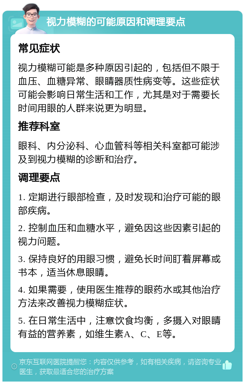 视力模糊的可能原因和调理要点 常见症状 视力模糊可能是多种原因引起的，包括但不限于血压、血糖异常、眼睛器质性病变等。这些症状可能会影响日常生活和工作，尤其是对于需要长时间用眼的人群来说更为明显。 推荐科室 眼科、内分泌科、心血管科等相关科室都可能涉及到视力模糊的诊断和治疗。 调理要点 1. 定期进行眼部检查，及时发现和治疗可能的眼部疾病。 2. 控制血压和血糖水平，避免因这些因素引起的视力问题。 3. 保持良好的用眼习惯，避免长时间盯着屏幕或书本，适当休息眼睛。 4. 如果需要，使用医生推荐的眼药水或其他治疗方法来改善视力模糊症状。 5. 在日常生活中，注意饮食均衡，多摄入对眼睛有益的营养素，如维生素A、C、E等。