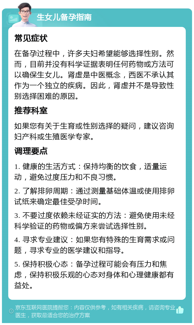 生女儿备孕指南 常见症状 在备孕过程中，许多夫妇希望能够选择性别。然而，目前并没有科学证据表明任何药物或方法可以确保生女儿。肾虚是中医概念，西医不承认其作为一个独立的疾病。因此，肾虚并不是导致性别选择困难的原因。 推荐科室 如果您有关于生育或性别选择的疑问，建议咨询妇产科或生殖医学专家。 调理要点 1. 健康的生活方式：保持均衡的饮食，适量运动，避免过度压力和不良习惯。 2. 了解排卵周期：通过测量基础体温或使用排卵试纸来确定最佳受孕时间。 3. 不要过度依赖未经证实的方法：避免使用未经科学验证的药物或偏方来尝试选择性别。 4. 寻求专业建议：如果您有特殊的生育需求或问题，寻求专业的医学建议和指导。 5. 保持积极心态：备孕过程可能会有压力和焦虑，保持积极乐观的心态对身体和心理健康都有益处。