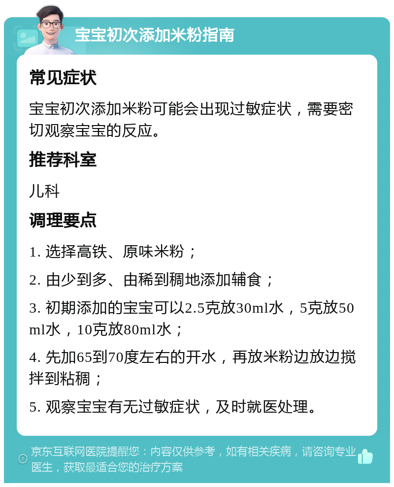 宝宝初次添加米粉指南 常见症状 宝宝初次添加米粉可能会出现过敏症状，需要密切观察宝宝的反应。 推荐科室 儿科 调理要点 1. 选择高铁、原味米粉； 2. 由少到多、由稀到稠地添加辅食； 3. 初期添加的宝宝可以2.5克放30ml水，5克放50ml水，10克放80ml水； 4. 先加65到70度左右的开水，再放米粉边放边搅拌到粘稠； 5. 观察宝宝有无过敏症状，及时就医处理。