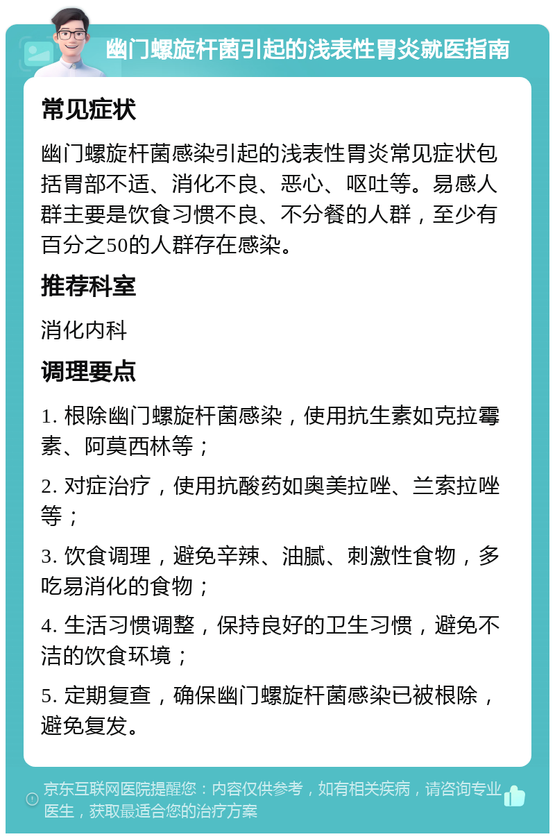 幽门螺旋杆菌引起的浅表性胃炎就医指南 常见症状 幽门螺旋杆菌感染引起的浅表性胃炎常见症状包括胃部不适、消化不良、恶心、呕吐等。易感人群主要是饮食习惯不良、不分餐的人群，至少有百分之50的人群存在感染。 推荐科室 消化内科 调理要点 1. 根除幽门螺旋杆菌感染，使用抗生素如克拉霉素、阿莫西林等； 2. 对症治疗，使用抗酸药如奥美拉唑、兰索拉唑等； 3. 饮食调理，避免辛辣、油腻、刺激性食物，多吃易消化的食物； 4. 生活习惯调整，保持良好的卫生习惯，避免不洁的饮食环境； 5. 定期复查，确保幽门螺旋杆菌感染已被根除，避免复发。