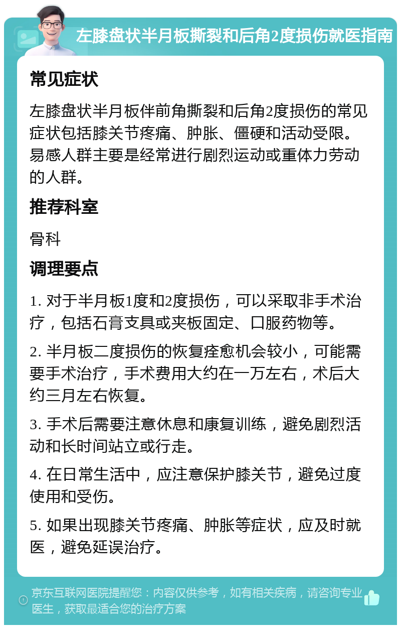 左膝盘状半月板撕裂和后角2度损伤就医指南 常见症状 左膝盘状半月板伴前角撕裂和后角2度损伤的常见症状包括膝关节疼痛、肿胀、僵硬和活动受限。易感人群主要是经常进行剧烈运动或重体力劳动的人群。 推荐科室 骨科 调理要点 1. 对于半月板1度和2度损伤，可以采取非手术治疗，包括石膏支具或夹板固定、口服药物等。 2. 半月板二度损伤的恢复痊愈机会较小，可能需要手术治疗，手术费用大约在一万左右，术后大约三月左右恢复。 3. 手术后需要注意休息和康复训练，避免剧烈活动和长时间站立或行走。 4. 在日常生活中，应注意保护膝关节，避免过度使用和受伤。 5. 如果出现膝关节疼痛、肿胀等症状，应及时就医，避免延误治疗。