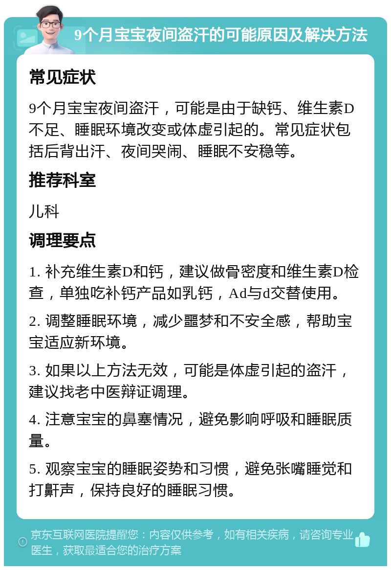 9个月宝宝夜间盗汗的可能原因及解决方法 常见症状 9个月宝宝夜间盗汗，可能是由于缺钙、维生素D不足、睡眠环境改变或体虚引起的。常见症状包括后背出汗、夜间哭闹、睡眠不安稳等。 推荐科室 儿科 调理要点 1. 补充维生素D和钙，建议做骨密度和维生素D检查，单独吃补钙产品如乳钙，Ad与d交替使用。 2. 调整睡眠环境，减少噩梦和不安全感，帮助宝宝适应新环境。 3. 如果以上方法无效，可能是体虚引起的盗汗，建议找老中医辩证调理。 4. 注意宝宝的鼻塞情况，避免影响呼吸和睡眠质量。 5. 观察宝宝的睡眠姿势和习惯，避免张嘴睡觉和打鼾声，保持良好的睡眠习惯。