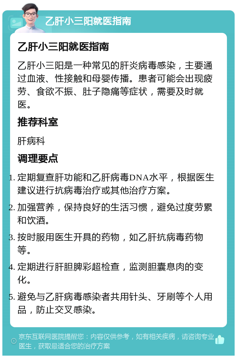 乙肝小三阳就医指南 乙肝小三阳就医指南 乙肝小三阳是一种常见的肝炎病毒感染，主要通过血液、性接触和母婴传播。患者可能会出现疲劳、食欲不振、肚子隐痛等症状，需要及时就医。 推荐科室 肝病科 调理要点 定期复查肝功能和乙肝病毒DNA水平，根据医生建议进行抗病毒治疗或其他治疗方案。 加强营养，保持良好的生活习惯，避免过度劳累和饮酒。 按时服用医生开具的药物，如乙肝抗病毒药物等。 定期进行肝胆脾彩超检查，监测胆囊息肉的变化。 避免与乙肝病毒感染者共用针头、牙刷等个人用品，防止交叉感染。