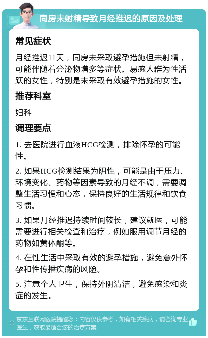 同房未射精导致月经推迟的原因及处理 常见症状 月经推迟11天，同房未采取避孕措施但未射精，可能伴随着分泌物增多等症状。易感人群为性活跃的女性，特别是未采取有效避孕措施的女性。 推荐科室 妇科 调理要点 1. 去医院进行血液HCG检测，排除怀孕的可能性。 2. 如果HCG检测结果为阴性，可能是由于压力、环境变化、药物等因素导致的月经不调，需要调整生活习惯和心态，保持良好的生活规律和饮食习惯。 3. 如果月经推迟持续时间较长，建议就医，可能需要进行相关检查和治疗，例如服用调节月经的药物如黄体酮等。 4. 在性生活中采取有效的避孕措施，避免意外怀孕和性传播疾病的风险。 5. 注意个人卫生，保持外阴清洁，避免感染和炎症的发生。