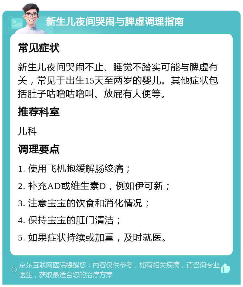 新生儿夜间哭闹与脾虚调理指南 常见症状 新生儿夜间哭闹不止、睡觉不踏实可能与脾虚有关，常见于出生15天至两岁的婴儿。其他症状包括肚子咕噜咕噜叫、放屁有大便等。 推荐科室 儿科 调理要点 1. 使用飞机抱缓解肠绞痛； 2. 补充AD或维生素D，例如伊可新； 3. 注意宝宝的饮食和消化情况； 4. 保持宝宝的肛门清洁； 5. 如果症状持续或加重，及时就医。