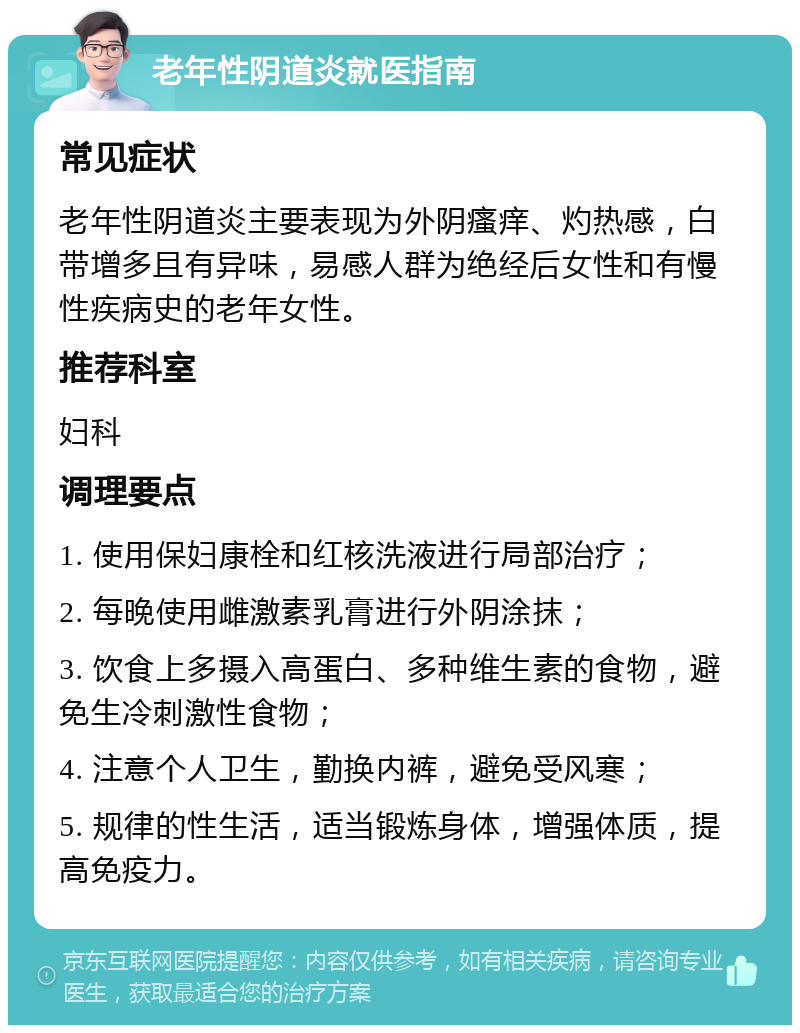 老年性阴道炎就医指南 常见症状 老年性阴道炎主要表现为外阴瘙痒、灼热感，白带增多且有异味，易感人群为绝经后女性和有慢性疾病史的老年女性。 推荐科室 妇科 调理要点 1. 使用保妇康栓和红核洗液进行局部治疗； 2. 每晚使用雌激素乳膏进行外阴涂抹； 3. 饮食上多摄入高蛋白、多种维生素的食物，避免生冷刺激性食物； 4. 注意个人卫生，勤换内裤，避免受风寒； 5. 规律的性生活，适当锻炼身体，增强体质，提高免疫力。