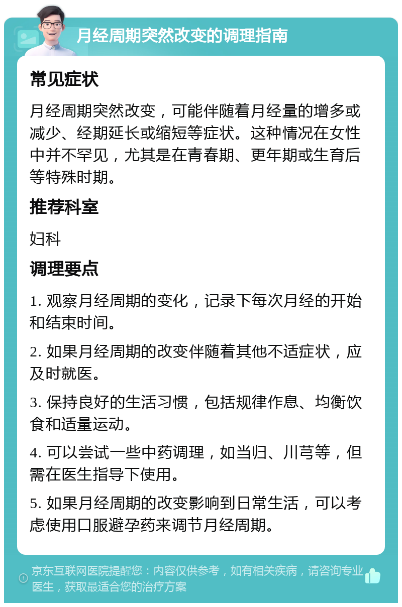 月经周期突然改变的调理指南 常见症状 月经周期突然改变，可能伴随着月经量的增多或减少、经期延长或缩短等症状。这种情况在女性中并不罕见，尤其是在青春期、更年期或生育后等特殊时期。 推荐科室 妇科 调理要点 1. 观察月经周期的变化，记录下每次月经的开始和结束时间。 2. 如果月经周期的改变伴随着其他不适症状，应及时就医。 3. 保持良好的生活习惯，包括规律作息、均衡饮食和适量运动。 4. 可以尝试一些中药调理，如当归、川芎等，但需在医生指导下使用。 5. 如果月经周期的改变影响到日常生活，可以考虑使用口服避孕药来调节月经周期。