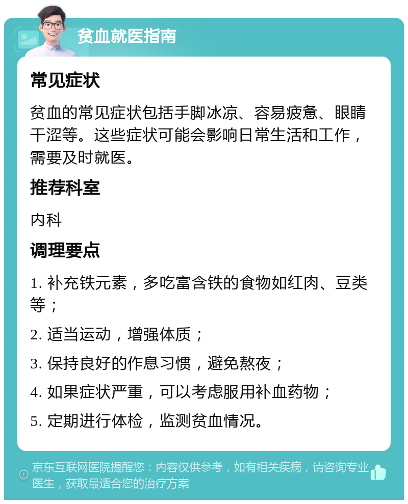 贫血就医指南 常见症状 贫血的常见症状包括手脚冰凉、容易疲惫、眼睛干涩等。这些症状可能会影响日常生活和工作，需要及时就医。 推荐科室 内科 调理要点 1. 补充铁元素，多吃富含铁的食物如红肉、豆类等； 2. 适当运动，增强体质； 3. 保持良好的作息习惯，避免熬夜； 4. 如果症状严重，可以考虑服用补血药物； 5. 定期进行体检，监测贫血情况。