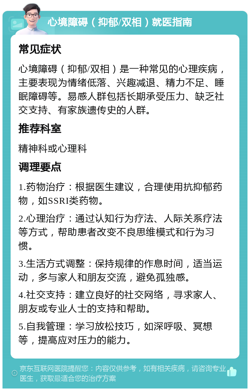 心境障碍（抑郁/双相）就医指南 常见症状 心境障碍（抑郁/双相）是一种常见的心理疾病，主要表现为情绪低落、兴趣减退、精力不足、睡眠障碍等。易感人群包括长期承受压力、缺乏社交支持、有家族遗传史的人群。 推荐科室 精神科或心理科 调理要点 1.药物治疗：根据医生建议，合理使用抗抑郁药物，如SSRI类药物。 2.心理治疗：通过认知行为疗法、人际关系疗法等方式，帮助患者改变不良思维模式和行为习惯。 3.生活方式调整：保持规律的作息时间，适当运动，多与家人和朋友交流，避免孤独感。 4.社交支持：建立良好的社交网络，寻求家人、朋友或专业人士的支持和帮助。 5.自我管理：学习放松技巧，如深呼吸、冥想等，提高应对压力的能力。