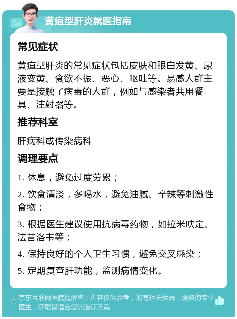 黄疸型肝炎就医指南 常见症状 黄疸型肝炎的常见症状包括皮肤和眼白发黄、尿液变黄、食欲不振、恶心、呕吐等。易感人群主要是接触了病毒的人群，例如与感染者共用餐具、注射器等。 推荐科室 肝病科或传染病科 调理要点 1. 休息，避免过度劳累； 2. 饮食清淡，多喝水，避免油腻、辛辣等刺激性食物； 3. 根据医生建议使用抗病毒药物，如拉米呋定、法昔洛韦等； 4. 保持良好的个人卫生习惯，避免交叉感染； 5. 定期复查肝功能，监测病情变化。