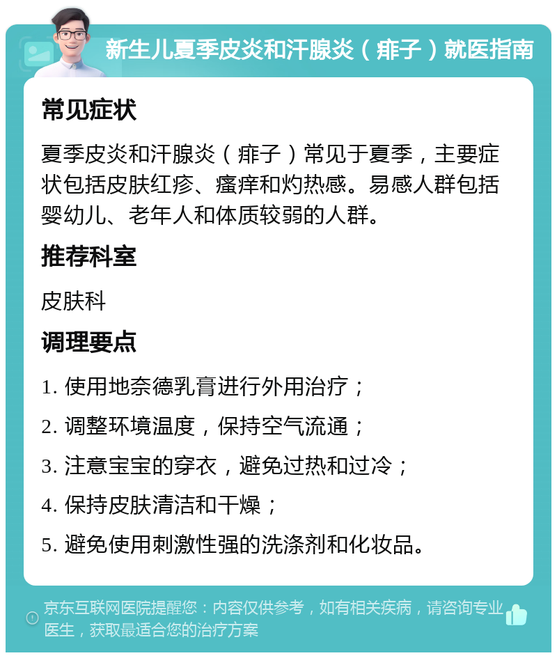 新生儿夏季皮炎和汗腺炎（痱子）就医指南 常见症状 夏季皮炎和汗腺炎（痱子）常见于夏季，主要症状包括皮肤红疹、瘙痒和灼热感。易感人群包括婴幼儿、老年人和体质较弱的人群。 推荐科室 皮肤科 调理要点 1. 使用地奈德乳膏进行外用治疗； 2. 调整环境温度，保持空气流通； 3. 注意宝宝的穿衣，避免过热和过冷； 4. 保持皮肤清洁和干燥； 5. 避免使用刺激性强的洗涤剂和化妆品。