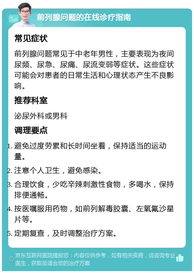 前列腺问题的在线诊疗指南 常见症状 前列腺问题常见于中老年男性，主要表现为夜间尿频、尿急、尿痛、尿流变弱等症状。这些症状可能会对患者的日常生活和心理状态产生不良影响。 推荐科室 泌尿外科或男科 调理要点 避免过度劳累和长时间坐着，保持适当的运动量。 注意个人卫生，避免感染。 合理饮食，少吃辛辣刺激性食物，多喝水，保持排便通畅。 按医嘱服用药物，如前列解毒胶囊、左氧氟沙星片等。 定期复查，及时调整治疗方案。