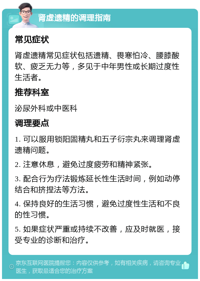 肾虚遗精的调理指南 常见症状 肾虚遗精常见症状包括遗精、畏寒怕冷、腰膝酸软、疲乏无力等，多见于中年男性或长期过度性生活者。 推荐科室 泌尿外科或中医科 调理要点 1. 可以服用锁阳固精丸和五子衍宗丸来调理肾虚遗精问题。 2. 注意休息，避免过度疲劳和精神紧张。 3. 配合行为疗法锻炼延长性生活时间，例如动停结合和挤捏法等方法。 4. 保持良好的生活习惯，避免过度性生活和不良的性习惯。 5. 如果症状严重或持续不改善，应及时就医，接受专业的诊断和治疗。