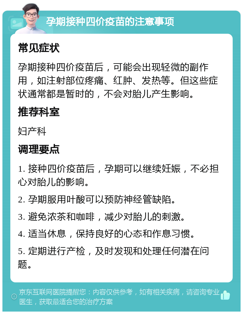 孕期接种四价疫苗的注意事项 常见症状 孕期接种四价疫苗后，可能会出现轻微的副作用，如注射部位疼痛、红肿、发热等。但这些症状通常都是暂时的，不会对胎儿产生影响。 推荐科室 妇产科 调理要点 1. 接种四价疫苗后，孕期可以继续妊娠，不必担心对胎儿的影响。 2. 孕期服用叶酸可以预防神经管缺陷。 3. 避免浓茶和咖啡，减少对胎儿的刺激。 4. 适当休息，保持良好的心态和作息习惯。 5. 定期进行产检，及时发现和处理任何潜在问题。