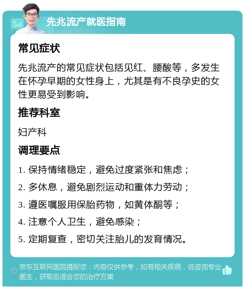 先兆流产就医指南 常见症状 先兆流产的常见症状包括见红、腰酸等，多发生在怀孕早期的女性身上，尤其是有不良孕史的女性更易受到影响。 推荐科室 妇产科 调理要点 1. 保持情绪稳定，避免过度紧张和焦虑； 2. 多休息，避免剧烈运动和重体力劳动； 3. 遵医嘱服用保胎药物，如黄体酮等； 4. 注意个人卫生，避免感染； 5. 定期复查，密切关注胎儿的发育情况。