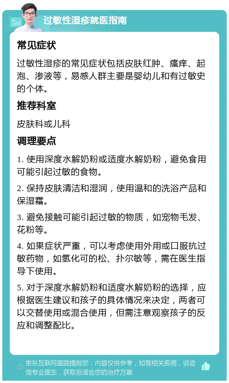 过敏性湿疹就医指南 常见症状 过敏性湿疹的常见症状包括皮肤红肿、瘙痒、起泡、渗液等，易感人群主要是婴幼儿和有过敏史的个体。 推荐科室 皮肤科或儿科 调理要点 1. 使用深度水解奶粉或适度水解奶粉，避免食用可能引起过敏的食物。 2. 保持皮肤清洁和湿润，使用温和的洗浴产品和保湿霜。 3. 避免接触可能引起过敏的物质，如宠物毛发、花粉等。 4. 如果症状严重，可以考虑使用外用或口服抗过敏药物，如氢化可的松、扑尔敏等，需在医生指导下使用。 5. 对于深度水解奶粉和适度水解奶粉的选择，应根据医生建议和孩子的具体情况来决定，两者可以交替使用或混合使用，但需注意观察孩子的反应和调整配比。