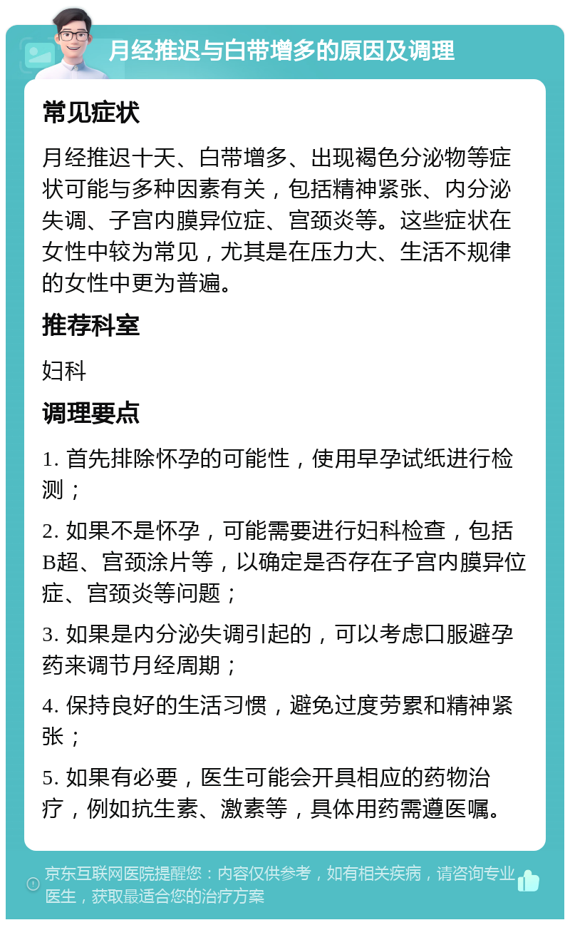 月经推迟与白带增多的原因及调理 常见症状 月经推迟十天、白带增多、出现褐色分泌物等症状可能与多种因素有关，包括精神紧张、内分泌失调、子宫内膜异位症、宫颈炎等。这些症状在女性中较为常见，尤其是在压力大、生活不规律的女性中更为普遍。 推荐科室 妇科 调理要点 1. 首先排除怀孕的可能性，使用早孕试纸进行检测； 2. 如果不是怀孕，可能需要进行妇科检查，包括B超、宫颈涂片等，以确定是否存在子宫内膜异位症、宫颈炎等问题； 3. 如果是内分泌失调引起的，可以考虑口服避孕药来调节月经周期； 4. 保持良好的生活习惯，避免过度劳累和精神紧张； 5. 如果有必要，医生可能会开具相应的药物治疗，例如抗生素、激素等，具体用药需遵医嘱。