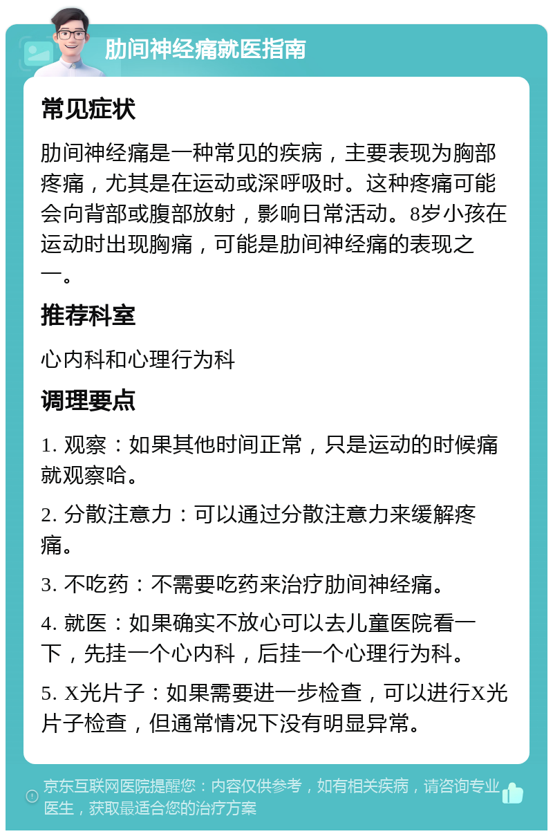 肋间神经痛就医指南 常见症状 肋间神经痛是一种常见的疾病，主要表现为胸部疼痛，尤其是在运动或深呼吸时。这种疼痛可能会向背部或腹部放射，影响日常活动。8岁小孩在运动时出现胸痛，可能是肋间神经痛的表现之一。 推荐科室 心内科和心理行为科 调理要点 1. 观察：如果其他时间正常，只是运动的时候痛就观察哈。 2. 分散注意力：可以通过分散注意力来缓解疼痛。 3. 不吃药：不需要吃药来治疗肋间神经痛。 4. 就医：如果确实不放心可以去儿童医院看一下，先挂一个心内科，后挂一个心理行为科。 5. X光片子：如果需要进一步检查，可以进行X光片子检查，但通常情况下没有明显异常。