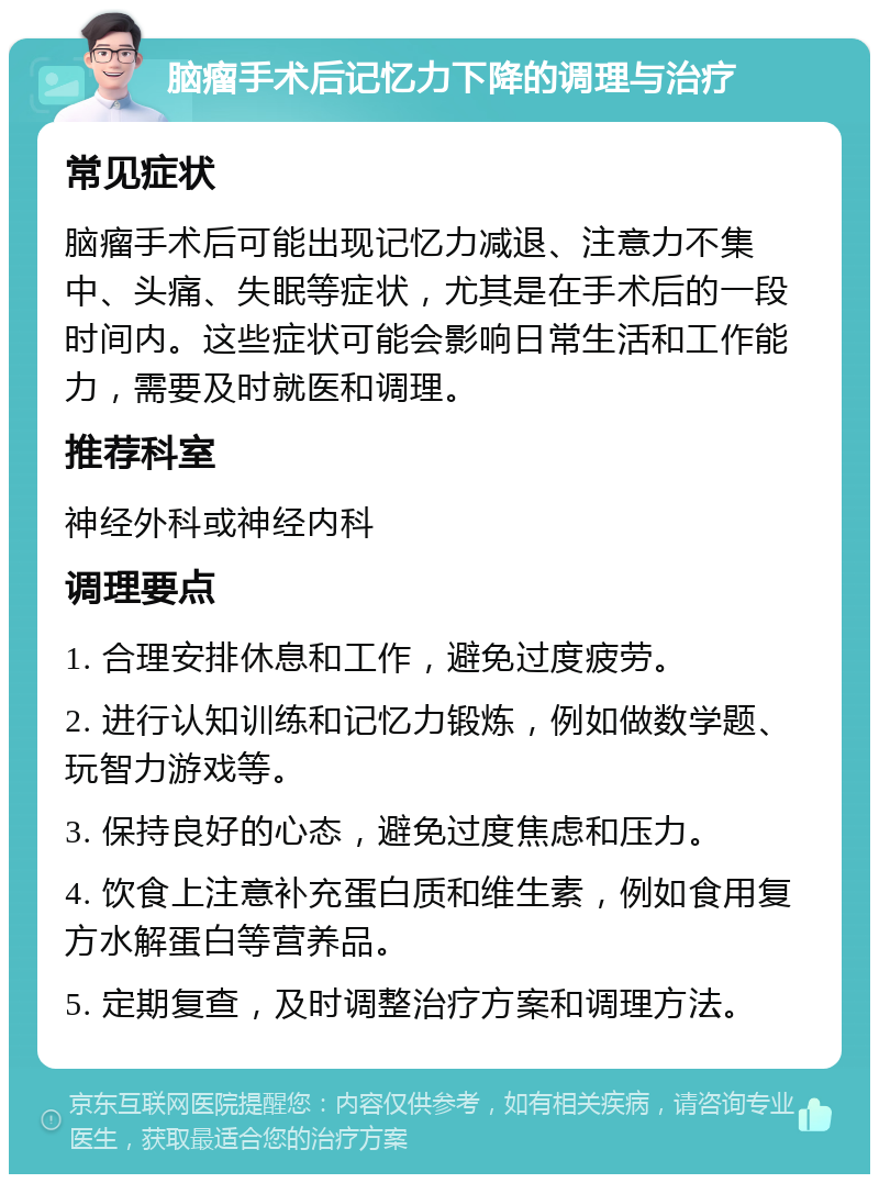 脑瘤手术后记忆力下降的调理与治疗 常见症状 脑瘤手术后可能出现记忆力减退、注意力不集中、头痛、失眠等症状，尤其是在手术后的一段时间内。这些症状可能会影响日常生活和工作能力，需要及时就医和调理。 推荐科室 神经外科或神经内科 调理要点 1. 合理安排休息和工作，避免过度疲劳。 2. 进行认知训练和记忆力锻炼，例如做数学题、玩智力游戏等。 3. 保持良好的心态，避免过度焦虑和压力。 4. 饮食上注意补充蛋白质和维生素，例如食用复方水解蛋白等营养品。 5. 定期复查，及时调整治疗方案和调理方法。