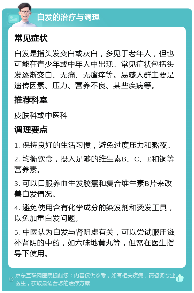 白发的治疗与调理 常见症状 白发是指头发变白或灰白，多见于老年人，但也可能在青少年或中年人中出现。常见症状包括头发逐渐变白、无痛、无瘙痒等。易感人群主要是遗传因素、压力、营养不良、某些疾病等。 推荐科室 皮肤科或中医科 调理要点 1. 保持良好的生活习惯，避免过度压力和熬夜。 2. 均衡饮食，摄入足够的维生素B、C、E和铜等营养素。 3. 可以口服养血生发胶囊和复合维生素B片来改善白发情况。 4. 避免使用含有化学成分的染发剂和烫发工具，以免加重白发问题。 5. 中医认为白发与肾阴虚有关，可以尝试服用滋补肾阴的中药，如六味地黄丸等，但需在医生指导下使用。