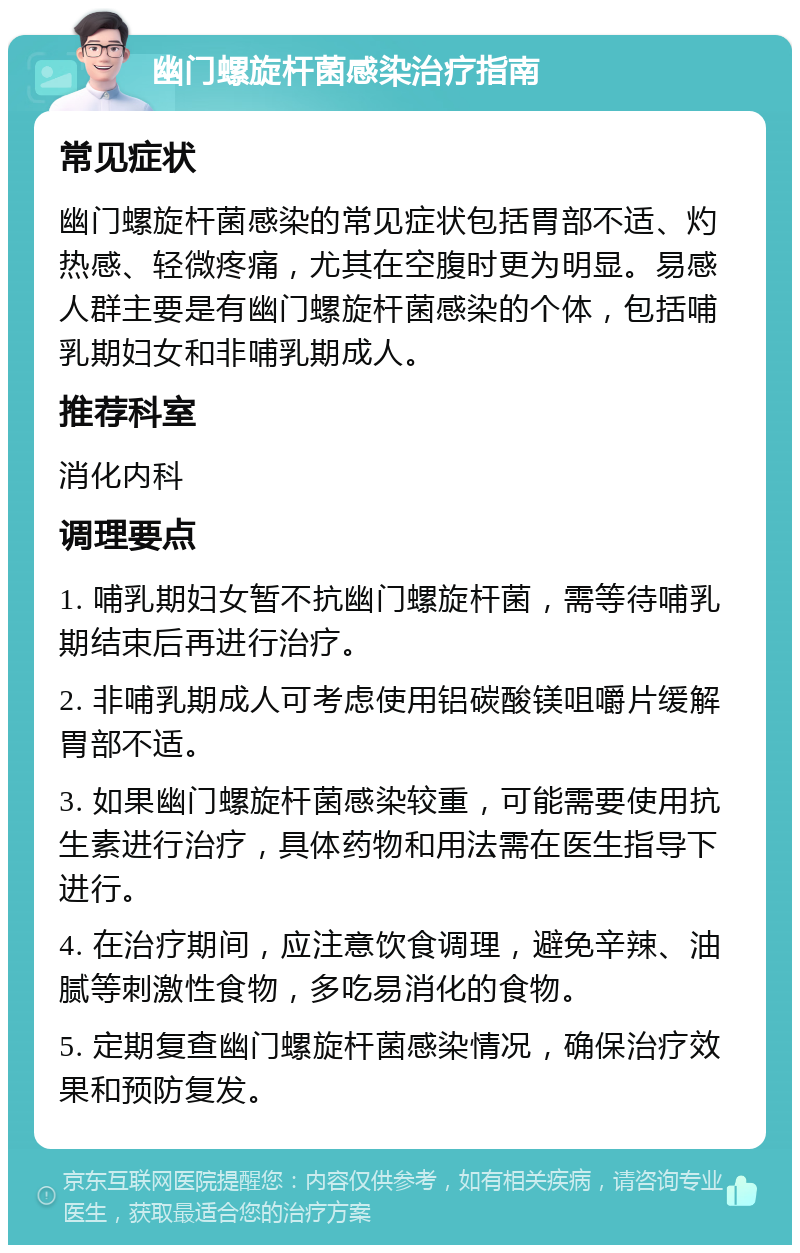 幽门螺旋杆菌感染治疗指南 常见症状 幽门螺旋杆菌感染的常见症状包括胃部不适、灼热感、轻微疼痛，尤其在空腹时更为明显。易感人群主要是有幽门螺旋杆菌感染的个体，包括哺乳期妇女和非哺乳期成人。 推荐科室 消化内科 调理要点 1. 哺乳期妇女暂不抗幽门螺旋杆菌，需等待哺乳期结束后再进行治疗。 2. 非哺乳期成人可考虑使用铝碳酸镁咀嚼片缓解胃部不适。 3. 如果幽门螺旋杆菌感染较重，可能需要使用抗生素进行治疗，具体药物和用法需在医生指导下进行。 4. 在治疗期间，应注意饮食调理，避免辛辣、油腻等刺激性食物，多吃易消化的食物。 5. 定期复查幽门螺旋杆菌感染情况，确保治疗效果和预防复发。